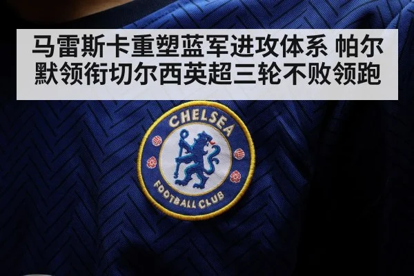 马雷斯卡重塑蓝军进攻体系 帕尔默领衔切尔西英超三轮不败领跑